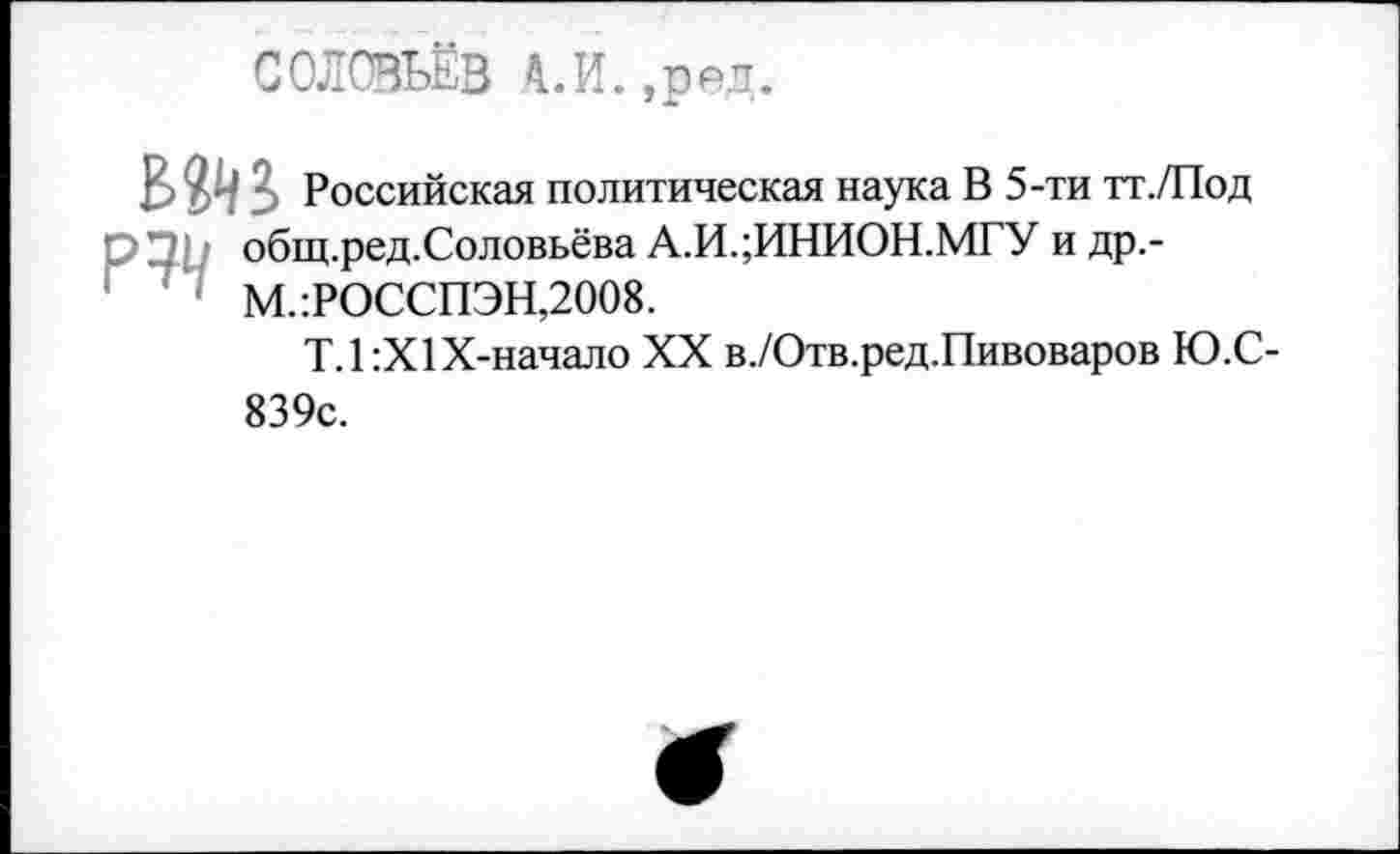 ﻿СОЛОВЬЁВ А.И.,ред.
В & : Российская политическая наука В 5-ти тт./Под
□	общ.ред.Соловьёва А.И.;ИНИОН.МГУ и др.-
' • М.:РОССПЭН,2008.
Т.1:Х1Х-начало XX в./Отв.ред.Пивоваров Ю.С-839с.